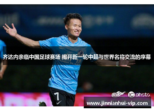 齐达内亲临中国足球赛场 揭开新一轮中超与世界名将交流的序幕